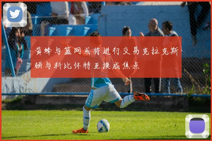黄蜂与篮网或将进行交易克拉克斯顿与科比怀特互换成焦点