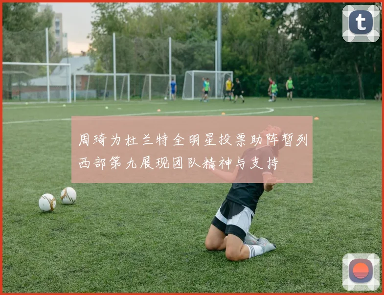 周琦为杜兰特全明星投票助阵暂列西部第九展现团队精神与支持