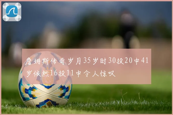 詹姆斯传奇岁月35岁时30投20中41岁依然16投11中令人惊叹