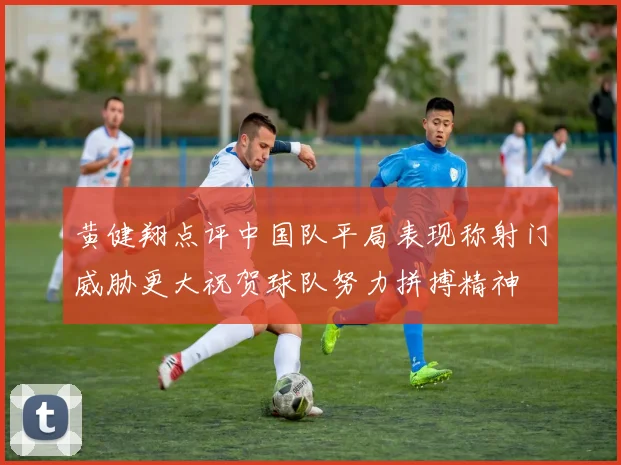 黄健翔点评中国队平局表现称射门威胁更大祝贺球队努力拼搏精神