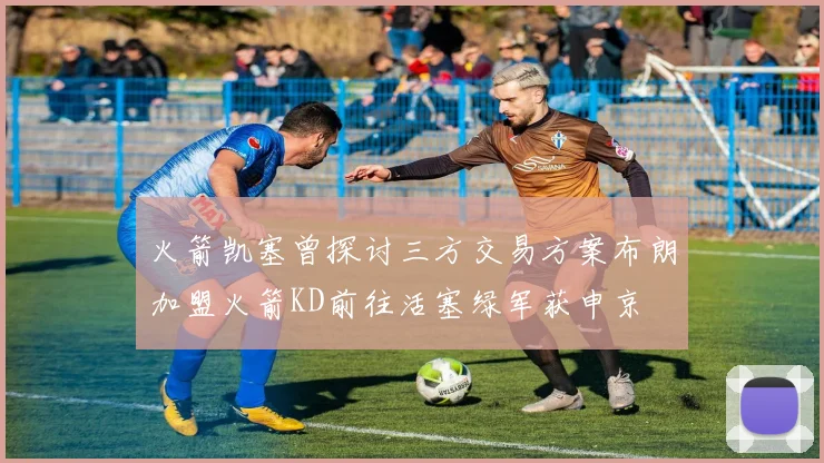 火箭凯塞曾探讨三方交易方案布朗加盟火箭KD前往活塞绿军获申京