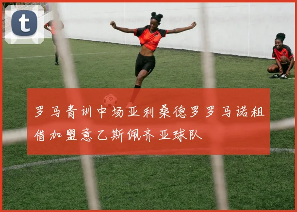罗马青训中场亚利桑德罗罗马诺租借加盟意乙斯佩齐亚球队