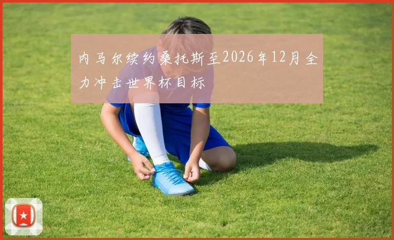 内马尔续约桑托斯至2026年12月全力冲击世界杯目标