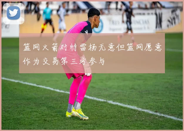 篮网火箭对特雷杨无意但篮网愿意作为交易第三方参与