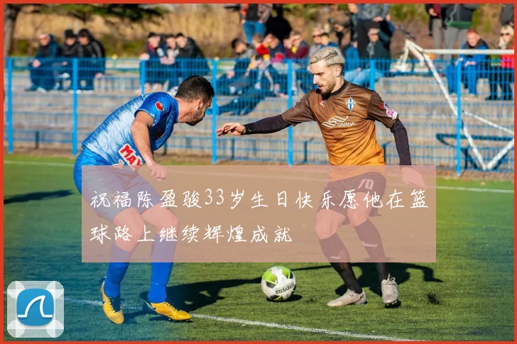 祝福陈盈骏33岁生日快乐愿他在篮球路上继续辉煌成就