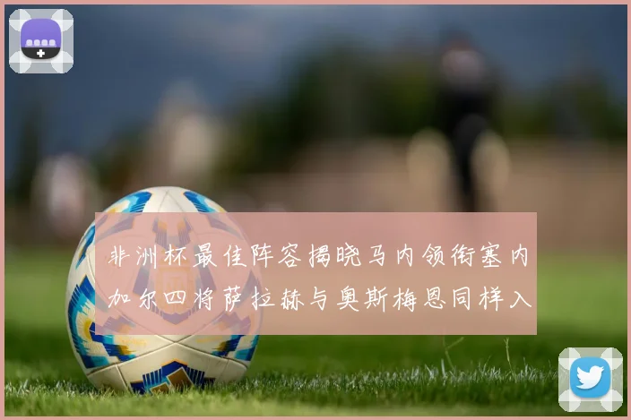 非洲杯最佳阵容揭晓马内领衔塞内加尔四将萨拉赫与奥斯梅恩同样入选