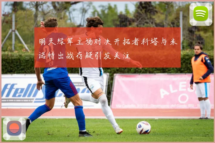 明天绿军主场对决开拓者科塔与米诺特出战存疑引发关注