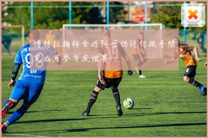 博特拉梅转会迈阿密仍待行政手续完成可参与友谊赛