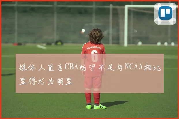 媒体人直言CBA防守不足与NCAA相比显得尤为明显