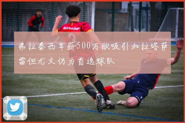 弗拉泰西年薪500万欧吸引加拉塔萨雷但尤文仍为首选球队