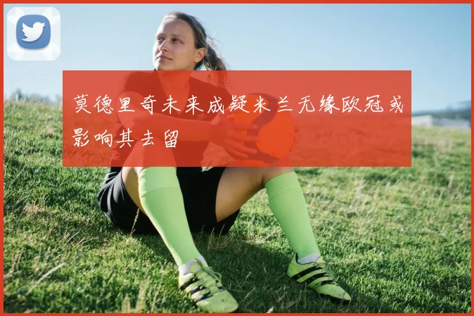 莫德里奇未来成疑米兰无缘欧冠或影响其去留