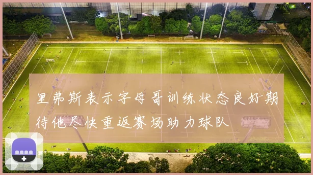 里弗斯表示字母哥训练状态良好期待他尽快重返赛场助力球队