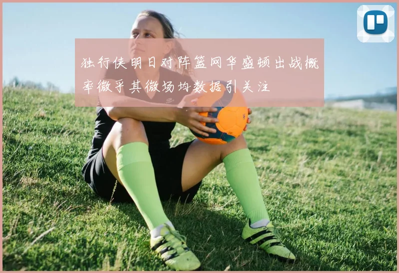独行侠明日对阵篮网华盛顿出战概率微乎其微场均数据引关注